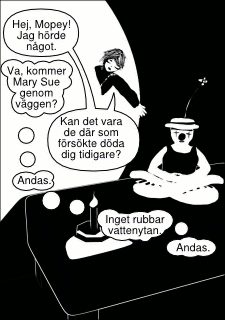 »Hej, Mopey! Jag hörde något.« »Va, kommer Mary Sue genom väggen?« »Kan det vara de där som försökte döda dig tidigare?« »Andas. Inget rubbar vattenytan. Andas.«