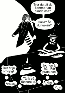 »Tror du att de kommer att skada oss? Hallå? Är du vaken?« »Det är ju omöjligt. Andas. Tänk på tänkandet. Andas. Jo, hon är här. Får prata sen. Puls.«