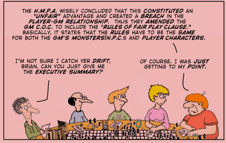 The Knights of the Dinner Table, arguing: “The H.M.P.A. wisely concluded that this constituted an “unfair” advantage and created a breach in the player-GM relationship. Thus they amended the GM C.O.C. to include the “Rules of Fair Play clause.” Basically, it states that the rules have to be the same for both the GM’s monsters/N.P.C.s and player characters. “I’m not sure I catch yer drift, Brian. Can you just give me the executive summary?” “Of course. I was just getting to my point.”